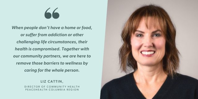 Quote from Liz Cattin, Director of Community Health at PeaceHealth Columbia region: "When people don't have a home or food, suffer from addiction or other challenging life circumstances, their health is compromised. Together with our community partners, we are here to remove barriers to wellness by caring for the whole person."